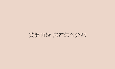婆婆再婚房产怎么分配(婆婆再嫁你们同意吗)